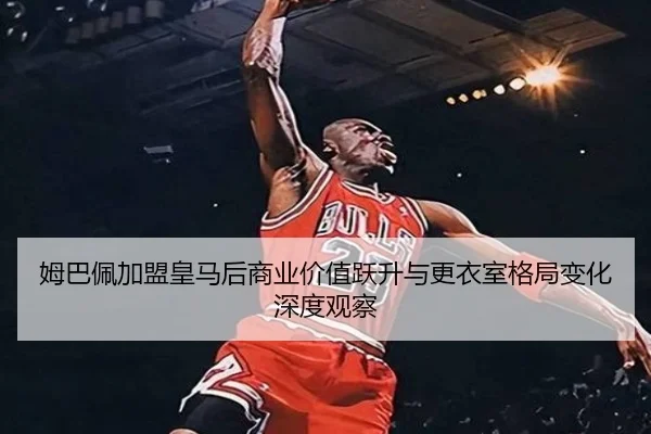 姆巴佩加盟皇马后商业价值跃升与更衣室格局变化深度观察