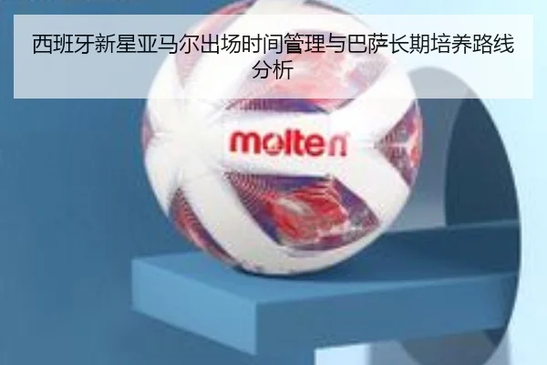 西班牙新星亚马尔出场时间管理与巴萨长期培养路线分析