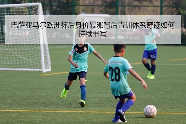巴萨亚马尔欧洲杯后身价暴涨背后青训体系奇迹如何持续书写