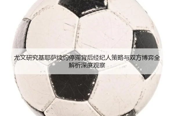 尤文研究基耶萨续约停滞背后经纪人策略与双方博弈全解析深度观察